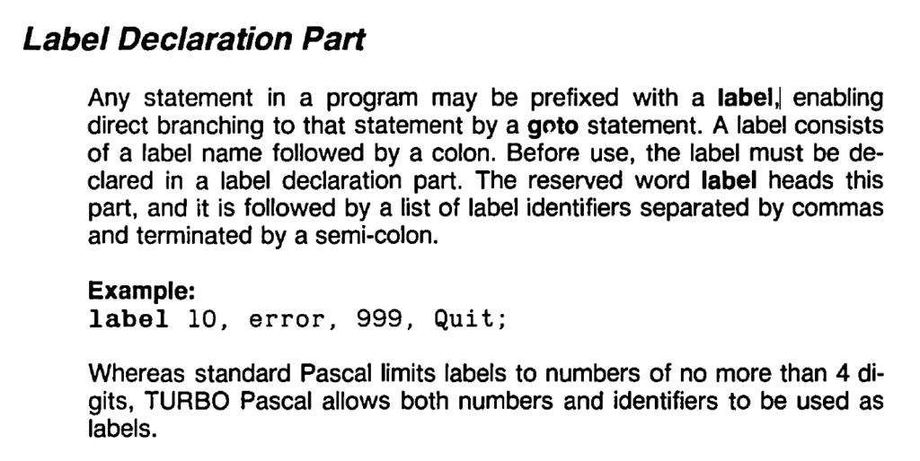 Label Declaration Part
Any statement in a program may be prefixed with a label, enabling direct branching to that statement by a 90to statement. A label consists of a label name followed by a colon. Before use, the label must be declared in a label declaration part. The reserved word label heads this
part, and it is followed by a list of label identifiers separated by commas and terminated by a semi-colon.
Example:
label 10, error, 999, Quit;
Whereas standard Pascal limits labels to numbers of no more than 4 digits, TURBO Pascal allows both numbers and identifiers to be used as labels.