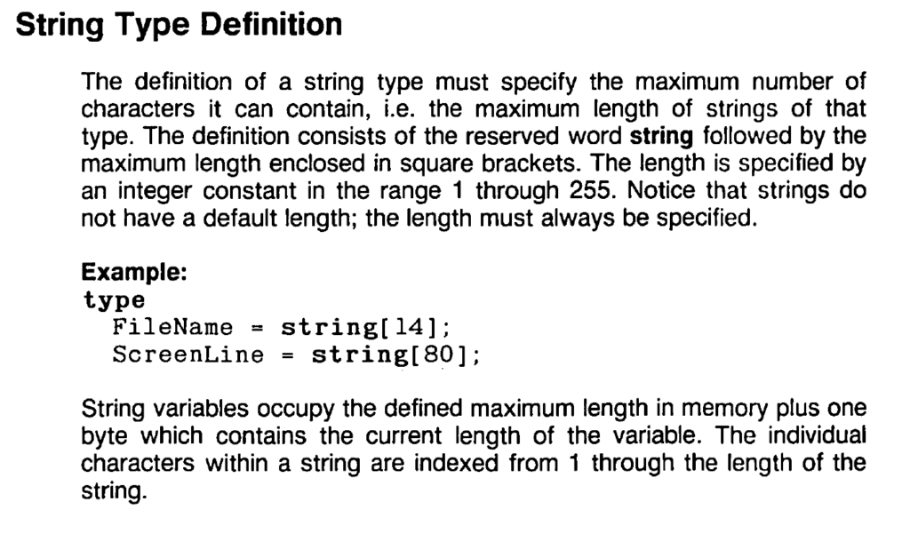 String Type Definition

The definition of a string type must specify the maximum number of
characters it can contain, i.e. the maximum length of strings of that
type. The definition consists of the reserved word string followed by the maximum length enclosed in square brackets. The length is specified by an integer constant in the range 1 through 255. Notice that strings do not have a default length; the length must always be specified.

Example:

type
FileName = string[14];
ScreenLine = string[80];

String variables occupy the defined maximum length in memory plus one byte which contains the current length of the variable. The individual
characters within a string are indexed from 1 through the length of the string.