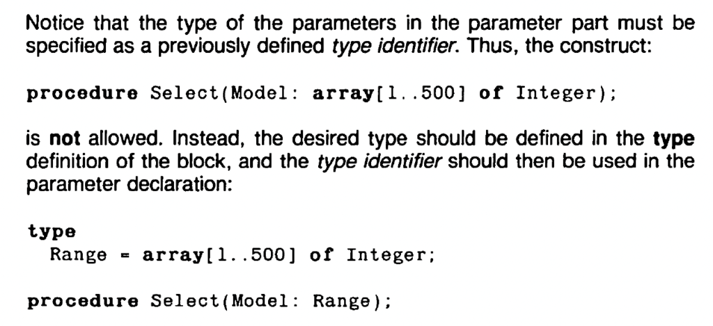 Notice that the type of the parameters in the parameter part must be
specified as a previously defined type identifier. Thus, the construct:

procedure Select(Model: array[l .. 500] of Integer);

is not allowed. Instead, the desired type should be defined in the type
definition of the block, and the type identifier should then be used in the
parameter declaration:

type
Range ~ array[l .. 500] of Integer;

procedure Select(Model: Range);